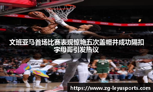 文班亚马首场比赛表现惊艳五次盖帽并成功隔扣字母哥引发热议